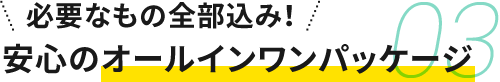 03 必要なもの全部込み！安心のオールインワンパッケージ